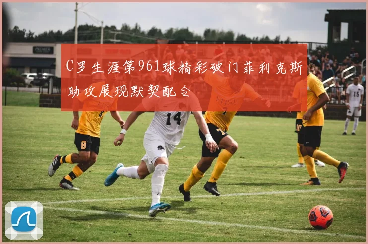 C罗生涯第961球精彩破门菲利克斯助攻展现默契配合