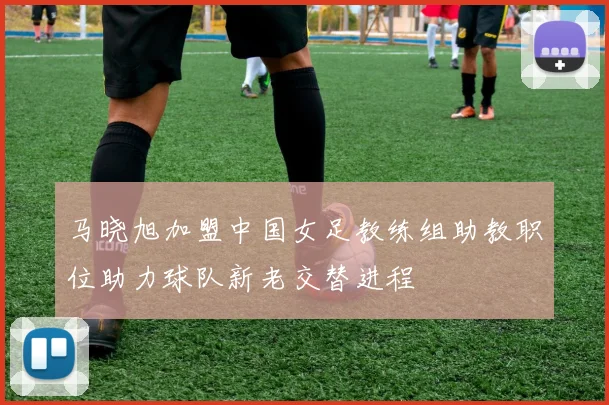 马晓旭加盟中国女足教练组助教职位助力球队新老交替进程