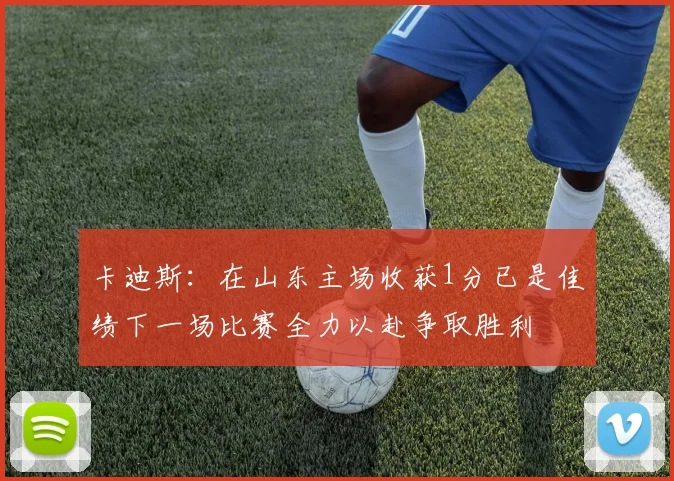 卡迪斯：在山东主场收获1分已是佳绩下一场比赛全力以赴争取胜利