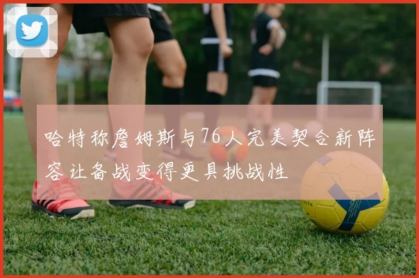 哈特称詹姆斯与76人完美契合新阵容让备战变得更具挑战性