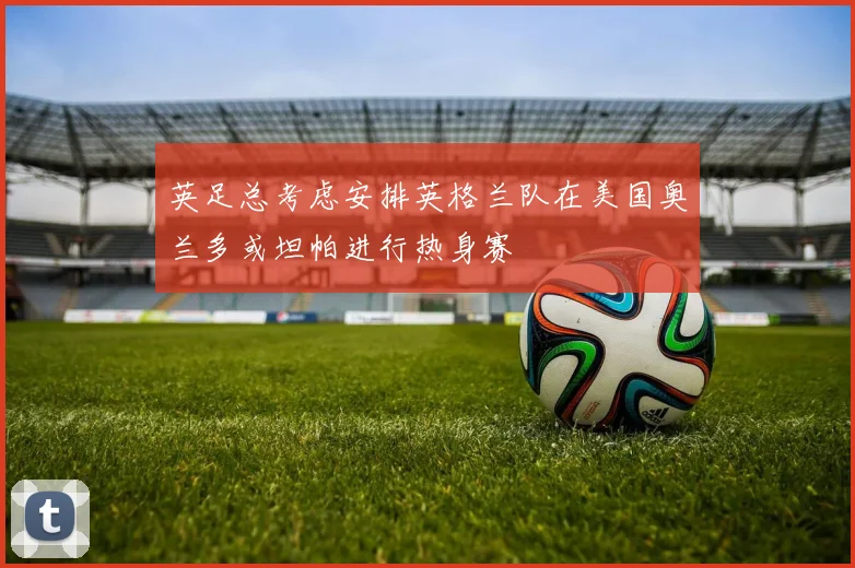 英足总考虑安排英格兰队在美国奥兰多或坦帕进行热身赛