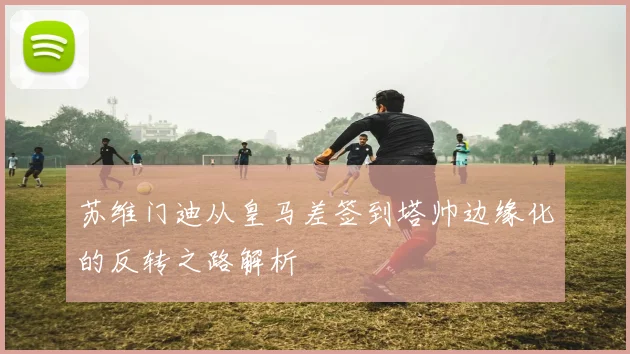苏维门迪从皇马差签到塔帅边缘化的反转之路解析