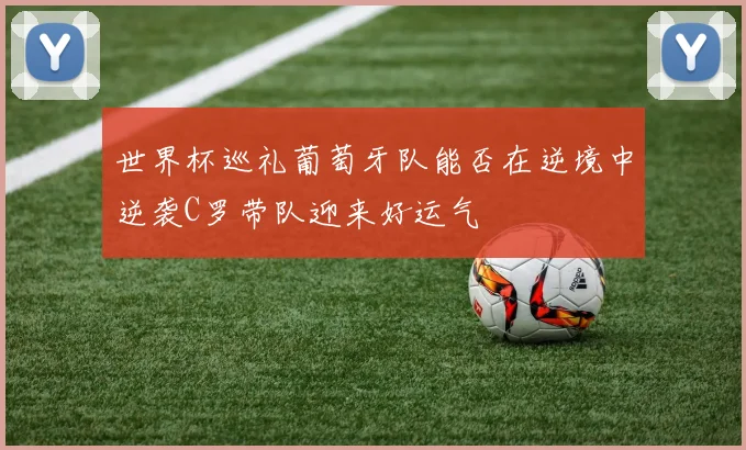 世界杯巡礼葡萄牙队能否在逆境中逆袭C罗带队迎来好运气