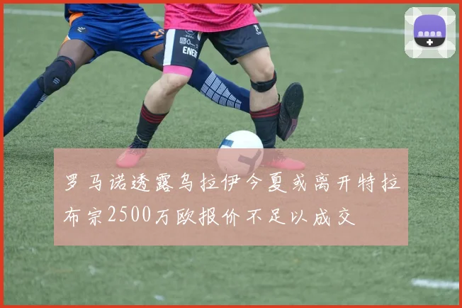 罗马诺透露乌拉伊今夏或离开特拉布宗2500万欧报价不足以成交