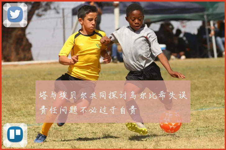 塔与埃贝尔共同探讨乌尔比希失误责任问题不必过于自责