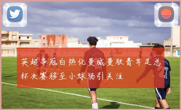 英超争冠白热化曼城曼联青年足总杯决赛移至小球场引关注
