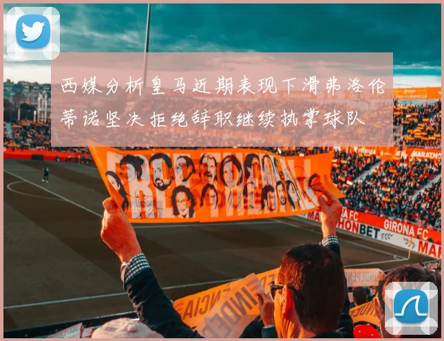 西媒分析皇马近期表现下滑弗洛伦蒂诺坚决拒绝辞职继续执掌球队