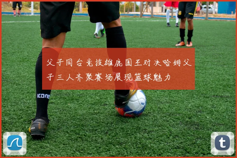 父子同台竞技雄鹿国王对决哈姆父子三人齐聚赛场展现篮球魅力