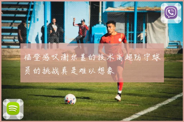 福登感叹谢尔基的技术高超防守球员的挑战真是难以想象
