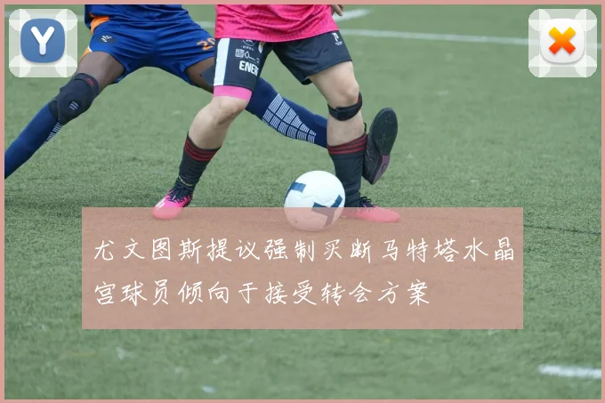 尤文图斯提议强制买断马特塔水晶宫球员倾向于接受转会方案