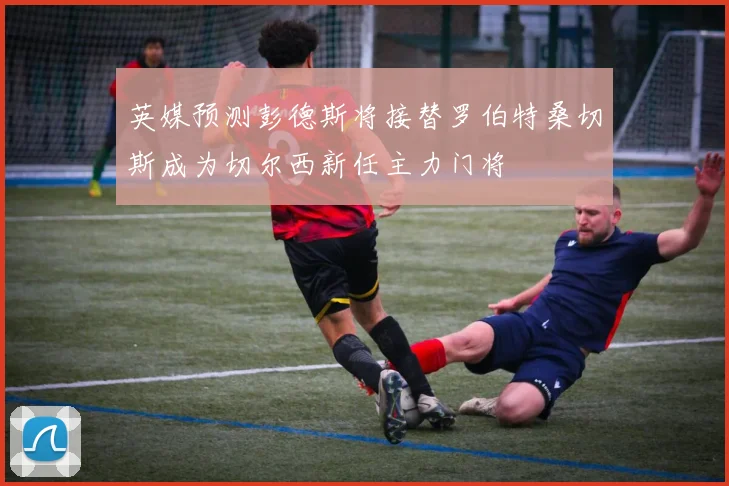 英媒预测彭德斯将接替罗伯特桑切斯成为切尔西新任主力门将