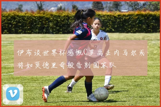 伊布谈世界杯感慨C罗离去内马尔或将如莫德里奇般告别国家队