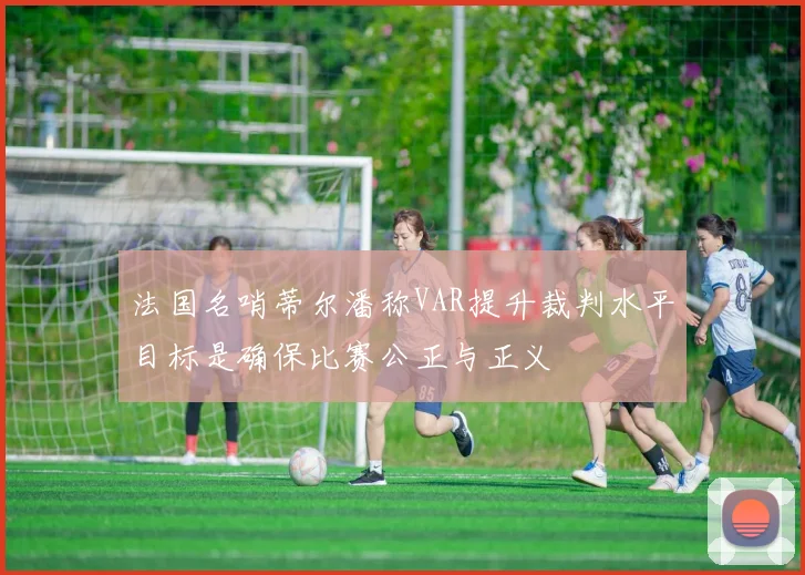 法国名哨蒂尔潘称VAR提升裁判水平目标是确保比赛公正与正义