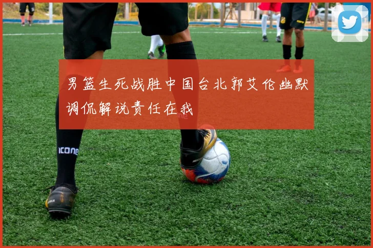 男篮生死战胜中国台北郭艾伦幽默调侃解说责任在我