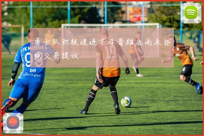 勇士队积极追逐字母哥雄鹿尚未拒绝交易提议