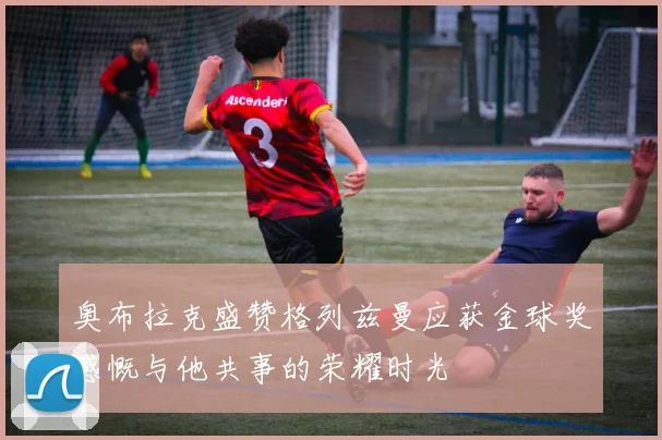 奥布拉克盛赞格列兹曼应获金球奖感慨与他共事的荣耀时光