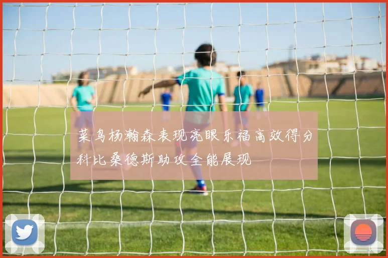 菜鸟杨瀚森表现亮眼乐福高效得分科比桑德斯助攻全能展现